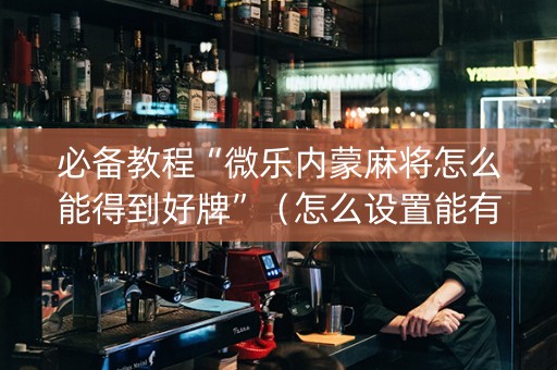必备教程“微乐内蒙麻将怎么能得到好牌”（怎么设置能有好牌)