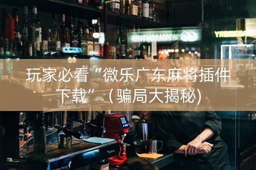 玩家必看“微乐广东麻将插件下载”（骗局大揭秘)