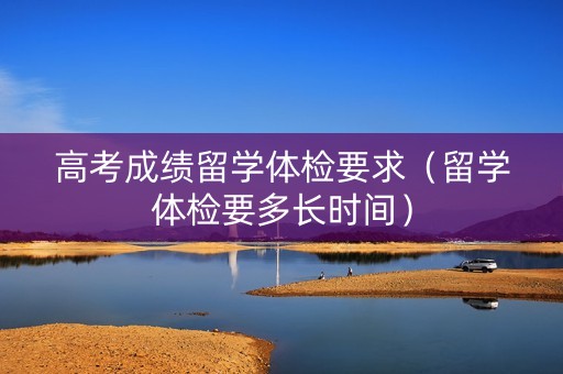 高考成绩留学体检要求（留学体检要多长时间）