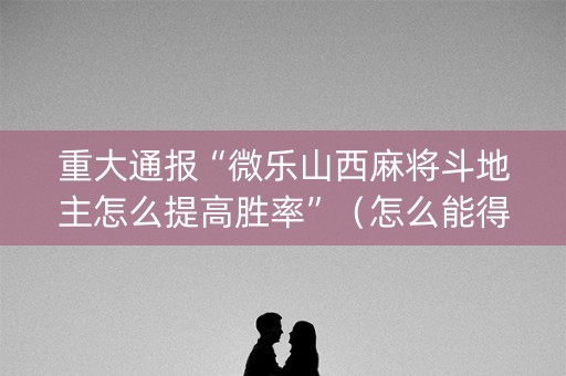 重大通报“微乐山西麻将斗地主怎么提高胜率”（怎么能得到好牌)