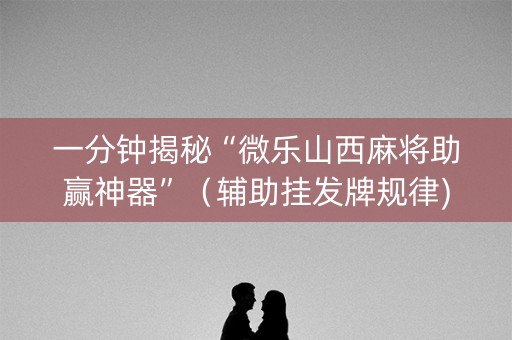 一分钟揭秘“微乐山西麻将助赢神器”（辅助挂发牌规律)