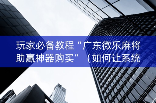 玩家必备教程“广东微乐麻将助赢神器购买”（如何让系统发好牌)