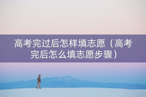 高考完过后怎样填志愿（高考完后怎么填志愿步骤）