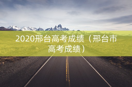 2020邢台高考成绩（邢台市高考成绩）