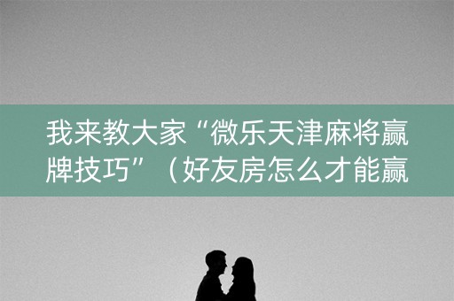 我来教大家“微乐天津麻将赢牌技巧”（好友房怎么才能赢)