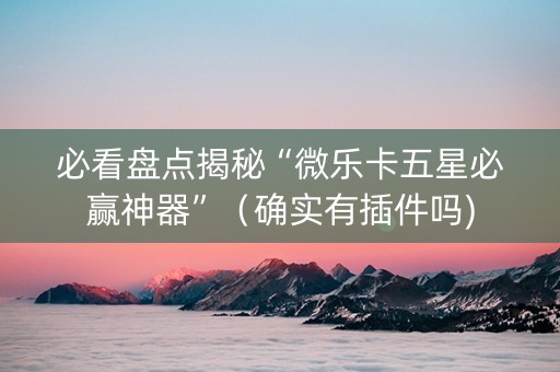 必看盘点揭秘“微乐卡五星必赢神器”（确实有插件吗)