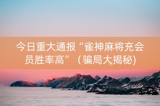 今日重大通报“雀神麻将充会员胜率高”（骗局大揭秘)