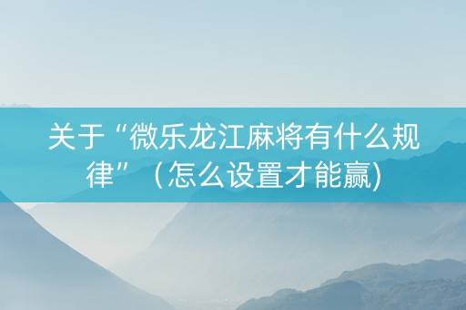 关于“微乐龙江麻将有什么规律”（怎么设置才能赢)