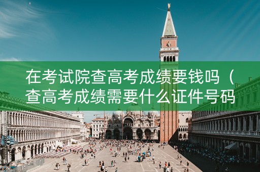 在考试院查高考成绩要钱吗（查高考成绩需要什么证件号码）