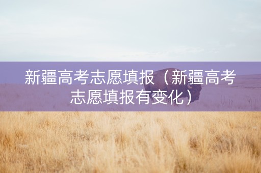 新疆高考志愿填报（新疆高考志愿填报有变化）