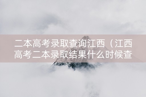 二本高考录取查询江西（江西高考二本录取结果什么时候查询）