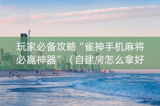 玩家必备攻略“雀神手机麻将必赢神器”（自建房怎么拿好牌)