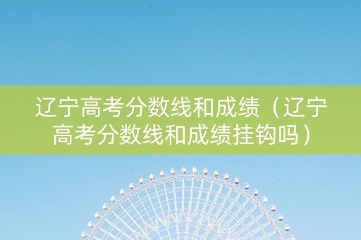 辽宁高考分数线和成绩（辽宁高考分数线和成绩挂钩吗）