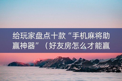 给玩家盘点十款“手机麻将助赢神器”（好友房怎么才能赢)
