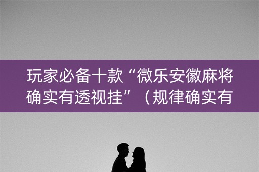 玩家必备十款“微乐安徽麻将确实有透视挂”（规律确实有挂)