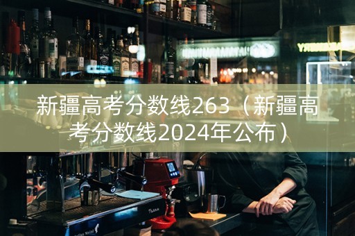 新疆高考分数线263（新疆高考分数线2024年公布）
