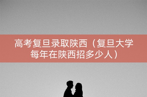 高考复旦录取陕西（复旦大学每年在陕西招多少人）