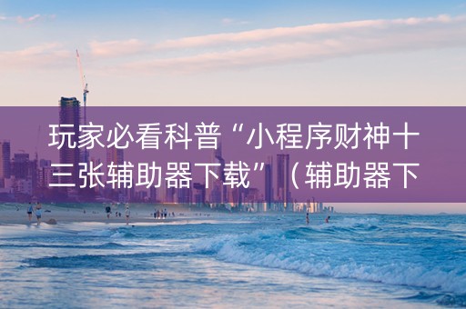 玩家必看科普“小程序财神十三张辅助器下载”（辅助器下载)