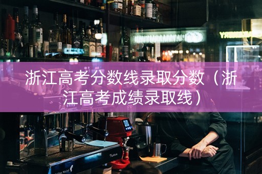 浙江高考分数线录取分数（浙江高考成绩录取线）