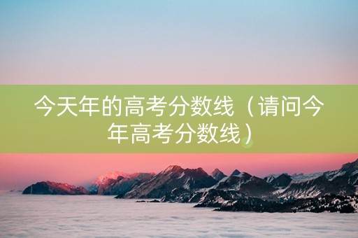 今天年的高考分数线（请问今年高考分数线）
