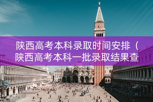 陕西高考本科录取时间安排（陕西高考本科一批录取结果查询时间）
