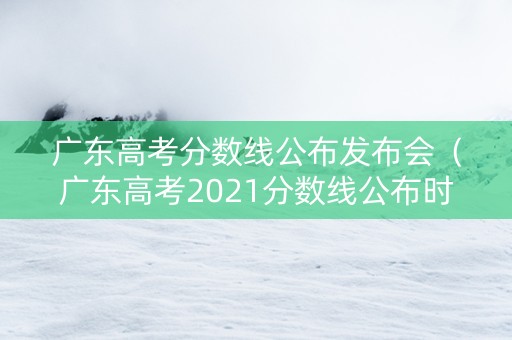 广东高考分数线公布发布会（广东高考2021分数线公布时间）