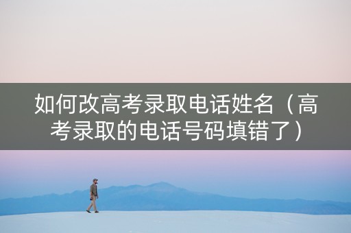 如何改高考录取电话姓名（高考录取的电话号码填错了）