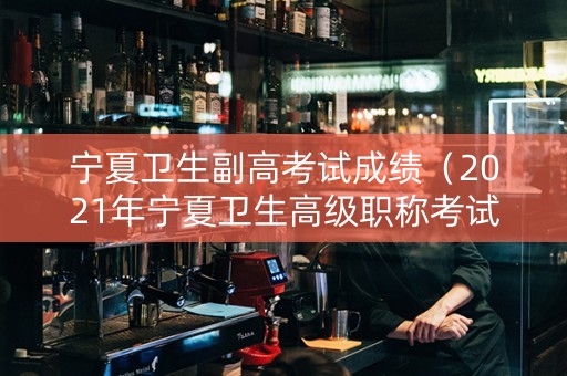 宁夏卫生副高考试成绩（2021年宁夏卫生高级职称考试成绩查询）