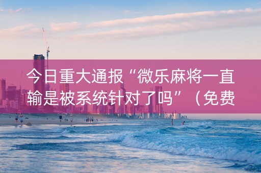 今日重大通报“微乐麻将一直输是被系统针对了吗”（免费专用神器)