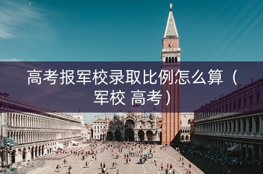 高考报军校录取比例怎么算（军校 高考）