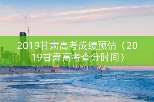 2019甘肃高考成绩预估（2019甘肃高考查分时间）