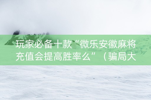 玩家必备十款“微乐安徽麻将充值会提高胜率么”（骗局大揭秘)