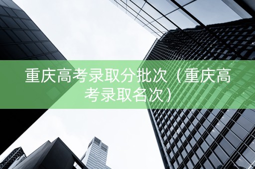 重庆高考录取分批次（重庆高考录取名次）