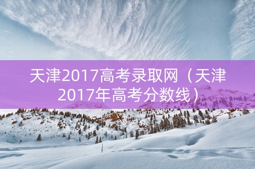 天津2017高考录取网（天津2017年高考分数线）