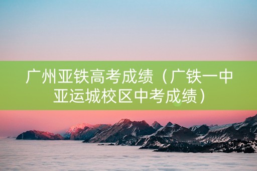 广州亚铁高考成绩（广铁一中亚运城校区中考成绩）
