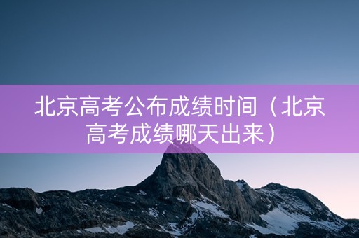 北京高考公布成绩时间（北京高考成绩哪天出来）