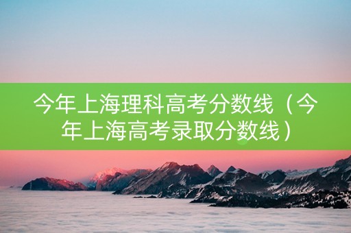 今年上海理科高考分数线（今年上海高考录取分数线）