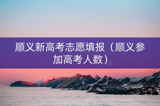 顺义新高考志愿填报（顺义参加高考人数）