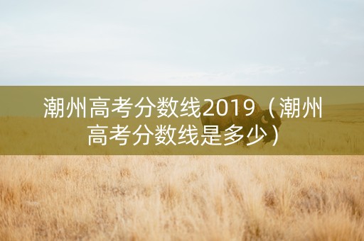 潮州高考分数线2019（潮州高考分数线是多少）