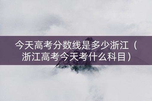 今天高考分数线是多少浙江（浙江高考今天考什么科目）