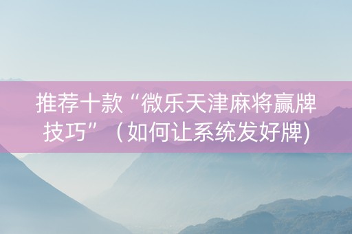 推荐十款“微乐天津麻将赢牌技巧”（如何让系统发好牌)
