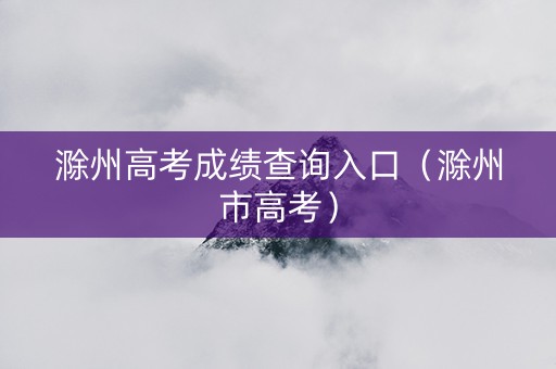 滁州高考成绩查询入口（滁州市高考）