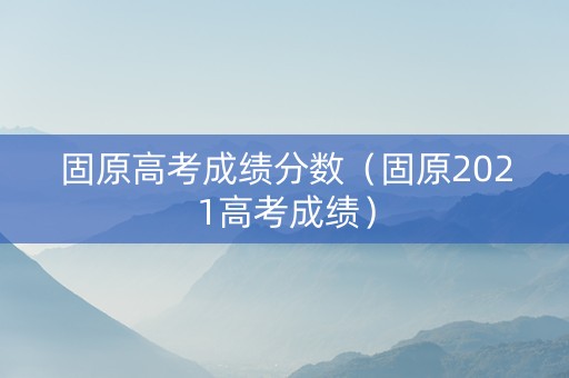 固原高考成绩分数（固原2021高考成绩）