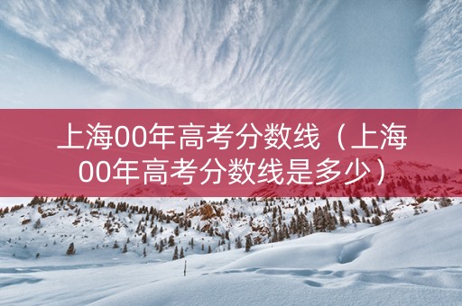 上海00年高考分数线（上海00年高考分数线是多少）