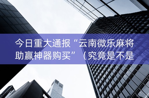 今日重大通报“云南微乐麻将助赢神器购买”（究竟是不是有挂)