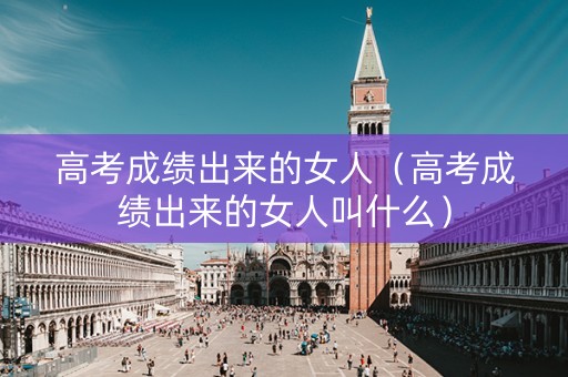 高考成绩出来的女人（高考成绩出来的女人叫什么）