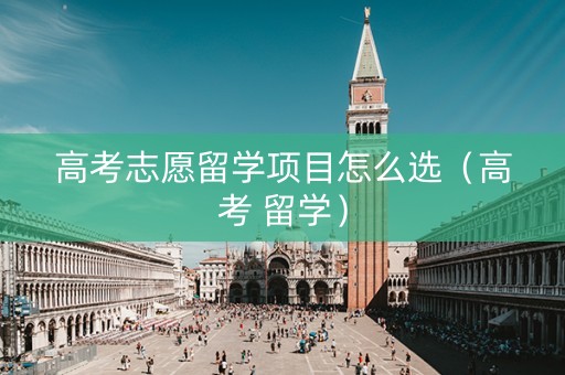 高考志愿留学项目怎么选（高考 留学）