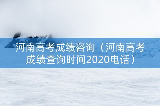 河南高考成绩咨询（河南高考成绩查询时间2020电话）