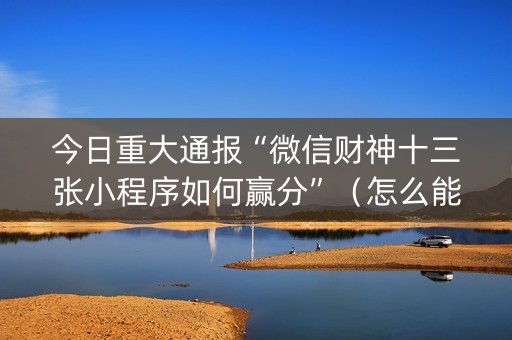 今日重大通报“微信财神十三张小程序如何赢分”（怎么能让牌好一点)