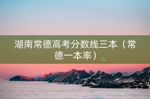 湖南常德高考分数线三本（常德一本率）